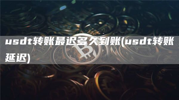 usdt转账最迟多久到账 - usdt转账延迟